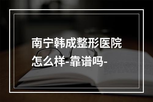 南宁韩成整形医院怎么样-靠谱吗-