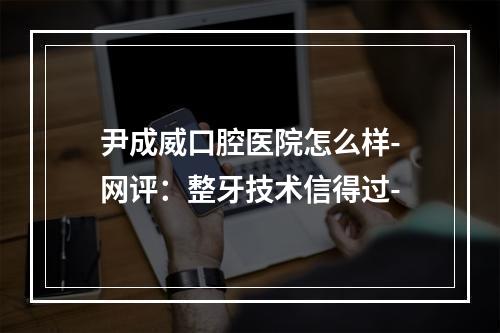 尹成威口腔医院怎么样-网评：整牙技术信得过-