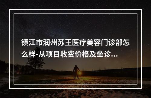 镇江市润州苏王医疗美容门诊部怎么样-从项目收费价格及坐诊医生擅长了解