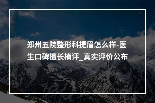 郑州五院整形科提眉怎么样-医生口碑擅长横评_真实评价公布