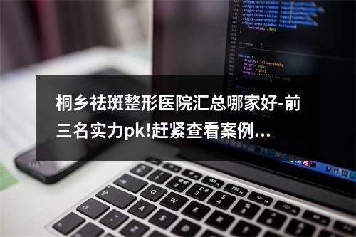 桐乡祛斑整形医院汇总哪家好-前三名实力pk!赶紧查看案例及价格表