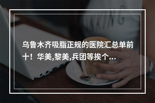 乌鲁木齐吸脂正规的医院汇总单前十！华美,黎美,兵团等挨个介绍