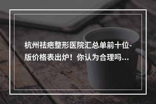 杭州祛疤整形医院汇总单前十位-版价格表出炉！你认为合理吗-