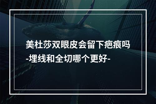 美杜莎双眼皮会留下疤痕吗-埋线和全切哪个更好-