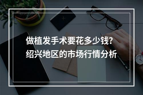 做植发手术要花多少钱？绍兴地区的市场行情分析