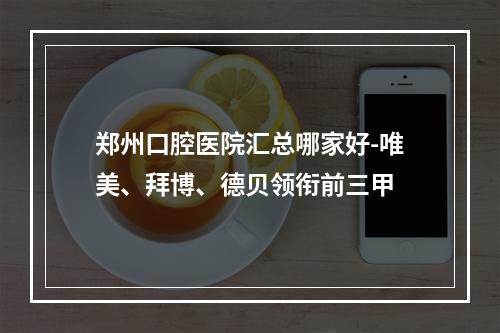 郑州口腔医院汇总哪家好-唯美、拜博、德贝领衔前三甲