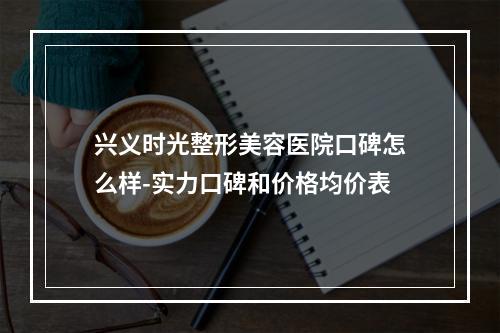 兴义时光整形美容医院口碑怎么样-实力口碑和价格均价表