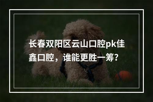 长春双阳区云山口腔pk佳鑫口腔，谁能更胜一筹？