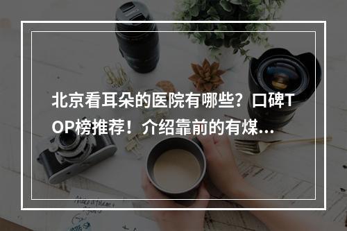 北京看耳朵的医院有哪些？口碑TOP榜推荐！介绍靠前的有煤炭、友好等