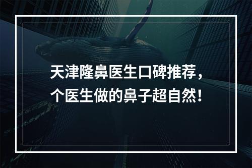 天津隆鼻医生口碑推荐，个医生做的鼻子超自然！