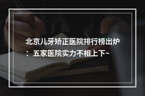 北京儿牙矫正医院排行榜出炉：五家医院实力不相上下~