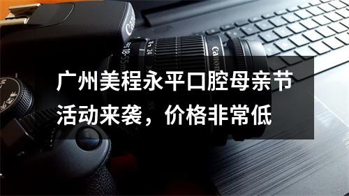 广州美程永平口腔母亲节活动来袭，价格非常低