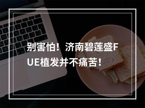 别害怕！济南碧莲盛FUE植发并不痛苦！