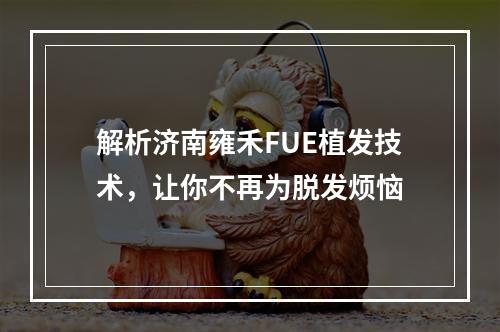 解析济南雍禾FUE植发技术，让你不再为脱发烦恼