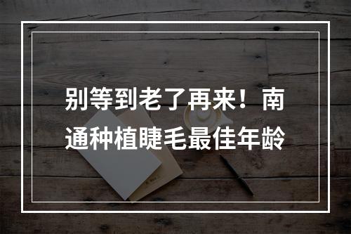 别等到老了再来！南通种植睫毛最佳年龄