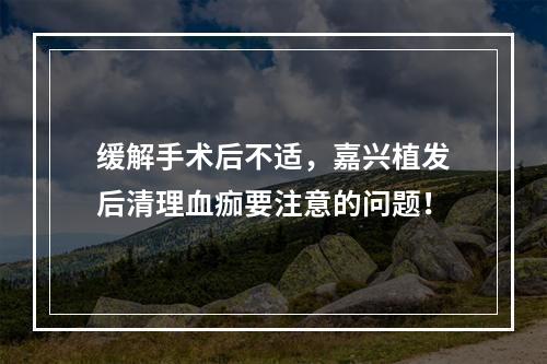 缓解手术后不适，嘉兴植发后清理血痂要注意的问题！