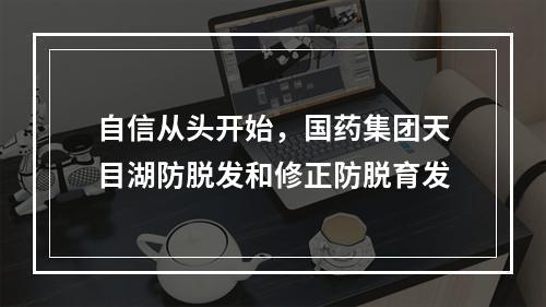 自信从头开始，国药集团天目湖防脱发和修正防脱育发