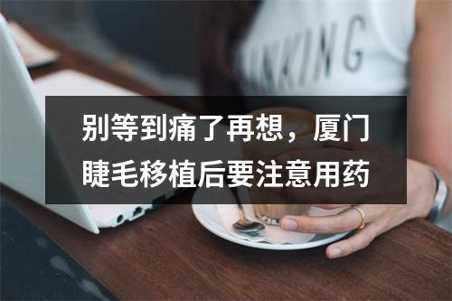 别等到痛了再想，厦门睫毛移植后要注意用药