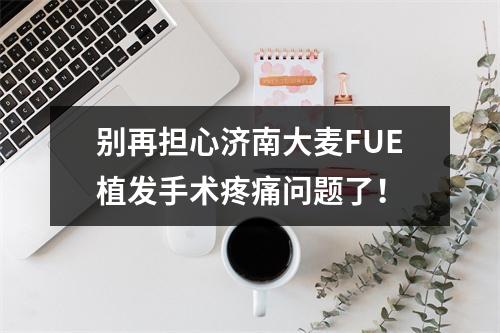 别再担心济南大麦FUE植发手术疼痛问题了！