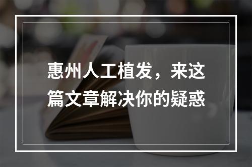 惠州人工植发，来这篇文章解决你的疑惑