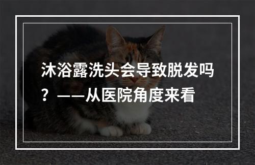 沐浴露洗头会导致脱发吗？——从医院角度来看