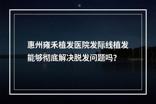 惠州雍禾植发医院发际线植发能够彻底解决脱发问题吗？