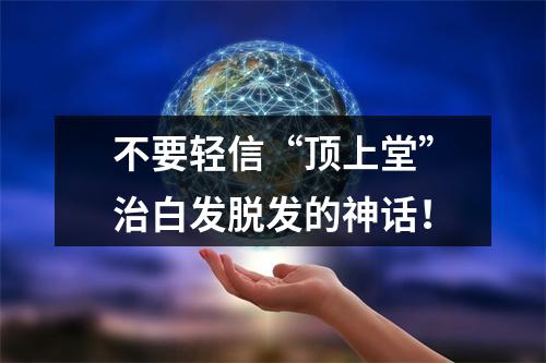 不要轻信“顶上堂”治白发脱发的神话！