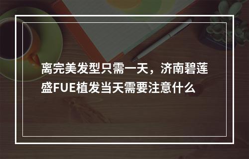 离完美发型只需一天，济南碧莲盛FUE植发当天需要注意什么