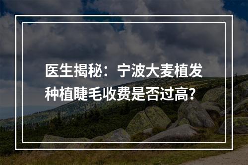 医生揭秘：宁波大麦植发种植睫毛收费是否过高？