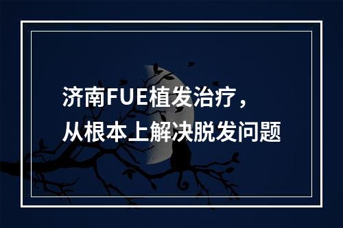 济南FUE植发治疗，从根本上解决脱发问题