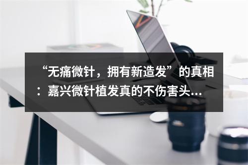 “无痛微针，拥有新造发”的真相：嘉兴微针植发真的不伤害头皮吗？