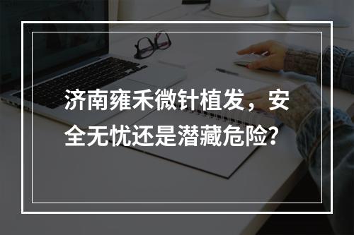 济南雍禾微针植发，安全无忧还是潜藏危险？