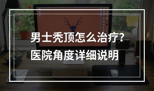 男士秃顶怎么治疗？医院角度详细说明