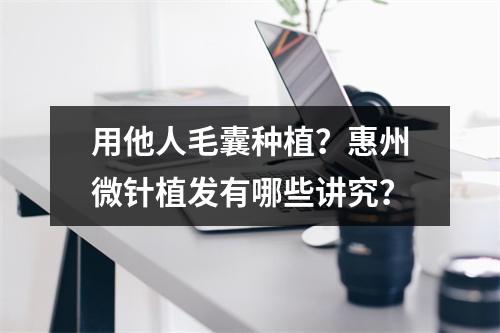 用他人毛囊种植？惠州微针植发有哪些讲究？