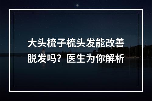 大头梳子梳头发能改善脱发吗？医生为你解析