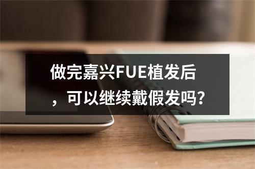 做完嘉兴FUE植发后，可以继续戴假发吗？