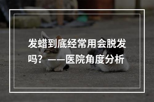 发蜡到底经常用会脱发吗？——医院角度分析