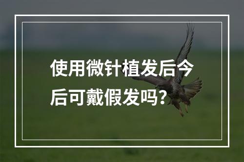 使用微针植发后今后可戴假发吗？