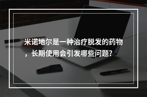 米诺地尔是一种治疗脱发的药物，长期使用会引发哪些问题？