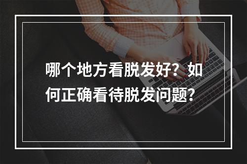 哪个地方看脱发好？如何正确看待脱发问题？