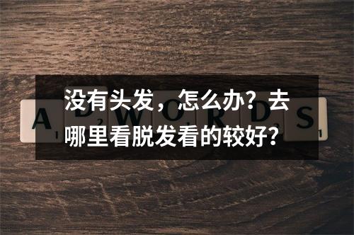 没有头发，怎么办？去哪里看脱发看的较好？