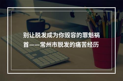 别让脱发成为你毁容的罪魁祸首——常州市脱发的痛苦经历