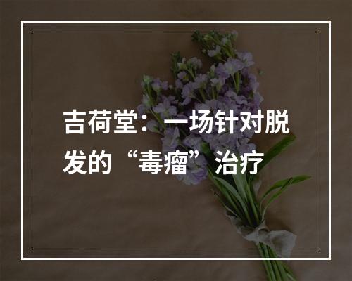 吉荷堂：一场针对脱发的“毒瘤”治疗