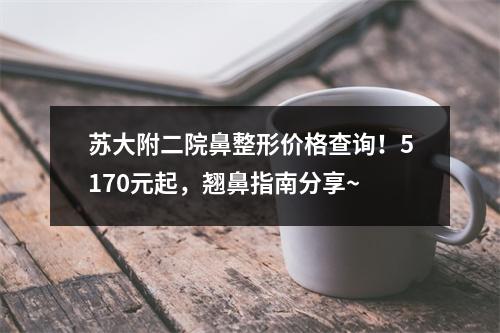 苏大附二院鼻整形价格查询！5170元起，翘鼻指南分享~