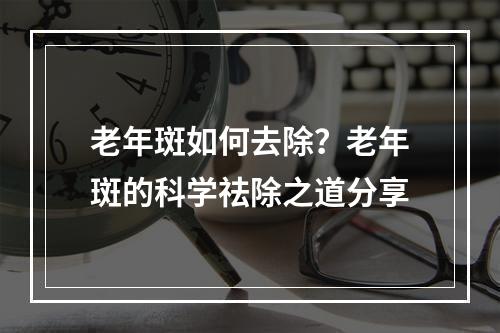 老年斑如何去除？老年斑的科学祛除之道分享