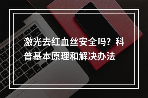 激光去红血丝安全吗？科普基本原理和解决办法