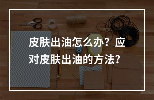 皮肤出油怎么办？应对皮肤出油的方法？