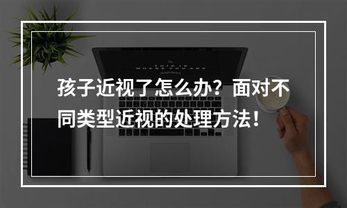 孩子近视了怎么办？面对不同类型近视的处理方法！