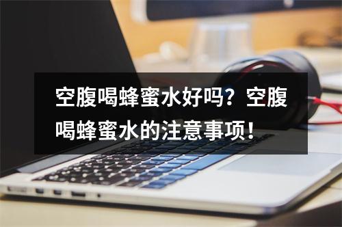 空腹喝蜂蜜水好吗？空腹喝蜂蜜水的注意事项！