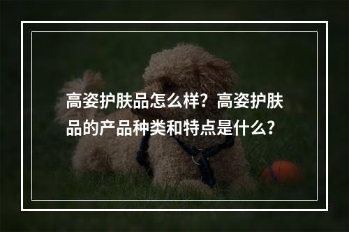 高姿护肤品怎么样？高姿护肤品的产品种类和特点是什么？